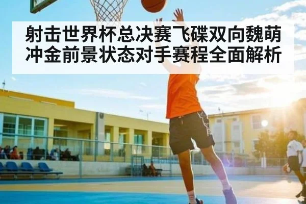 射击世界杯总决赛飞碟双向魏萌冲金前景状态对手赛程全面解析